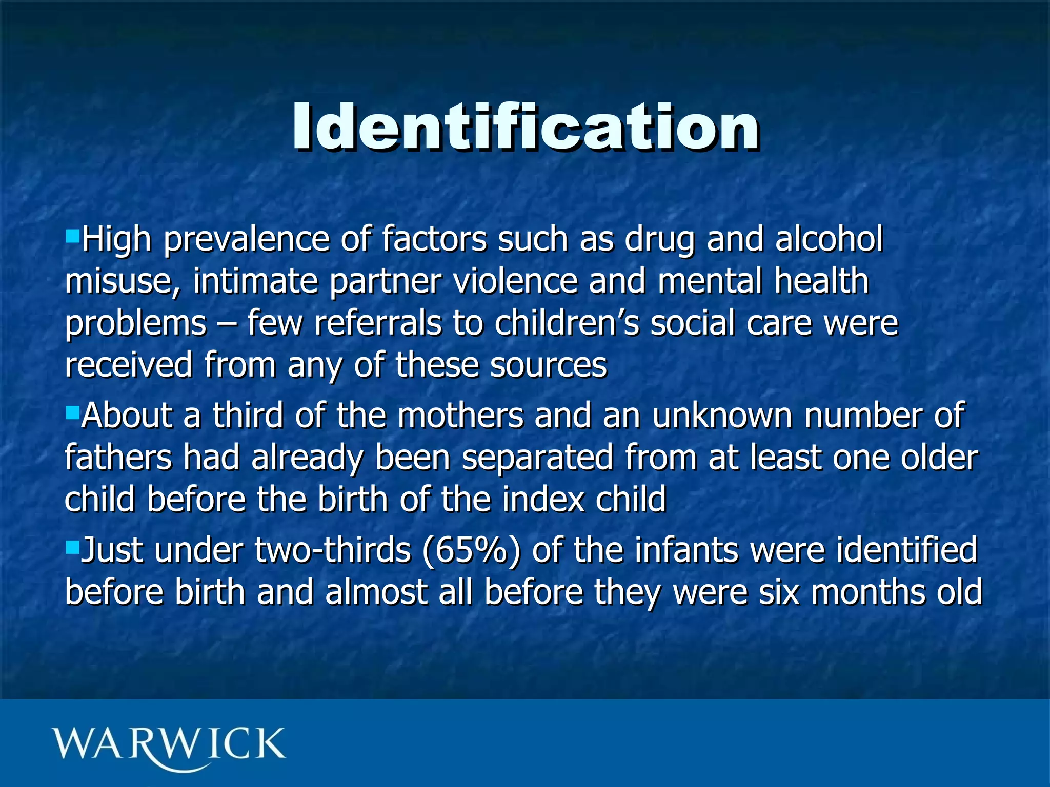 Identification
High  prevalence of factors such as drug and alcohol
misuse, intimate partner violence and mental health
problems – few referrals to children’s social care were
received from any of these sources
About a third of the mothers and an unknown number of

fathers had already been separated from at least one older
child before the birth of the index child
Just under two-thirds (65%) of the infants were identified

before birth and almost all before they were six months old
 