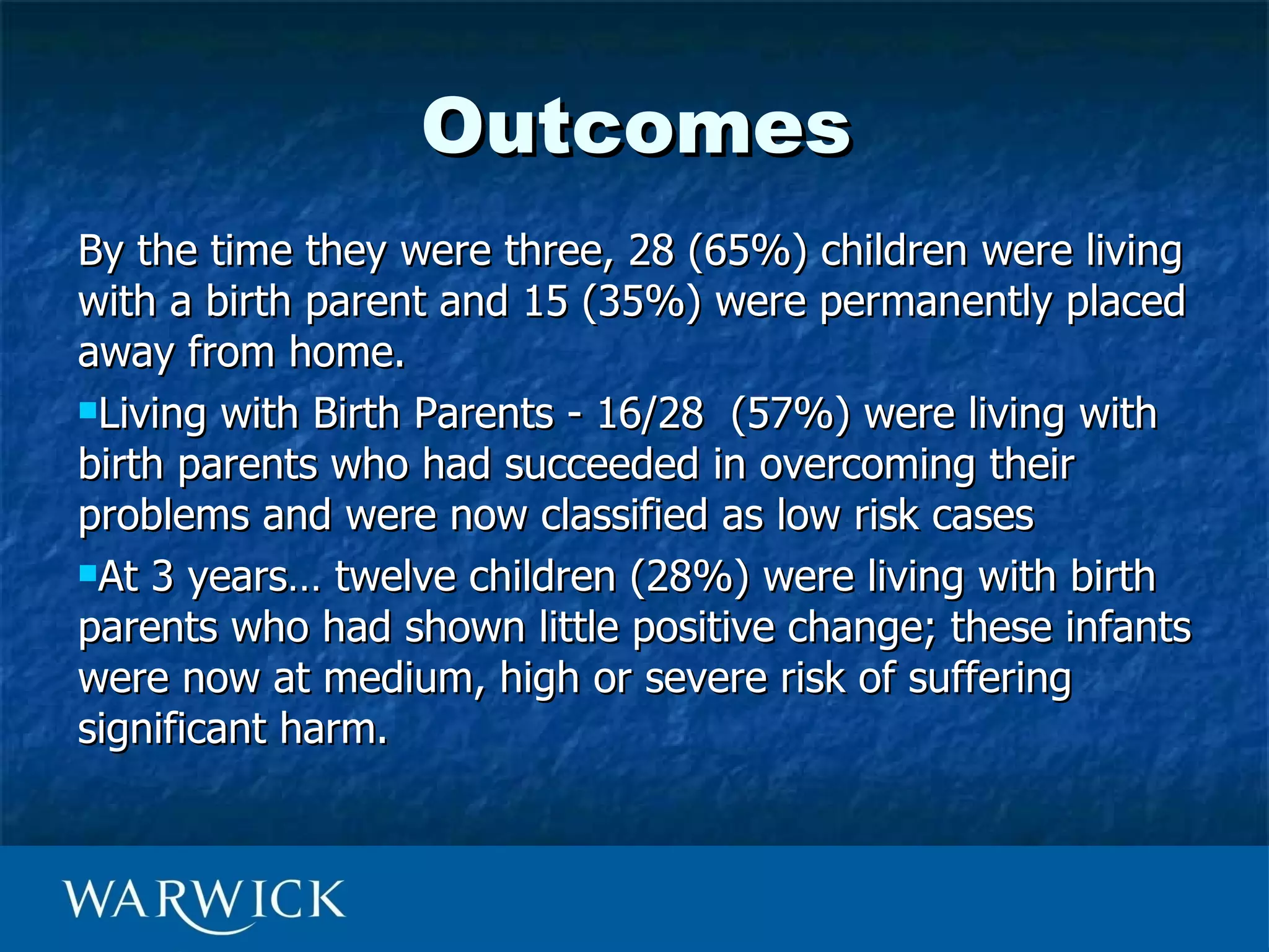 Outcomes
By the time they were three, 28 (65%) children were living
with a birth parent and 15 (35%) were permanently placed
away from home.
Living with Birth Parents - 16/28 (57%) were living with

birth parents who had succeeded in overcoming their
problems and were now classified as low risk cases
At 3 years… twelve children (28%) were living with birth

parents who had shown little positive change; these infants
were now at medium, high or severe risk of suffering
significant harm.
 