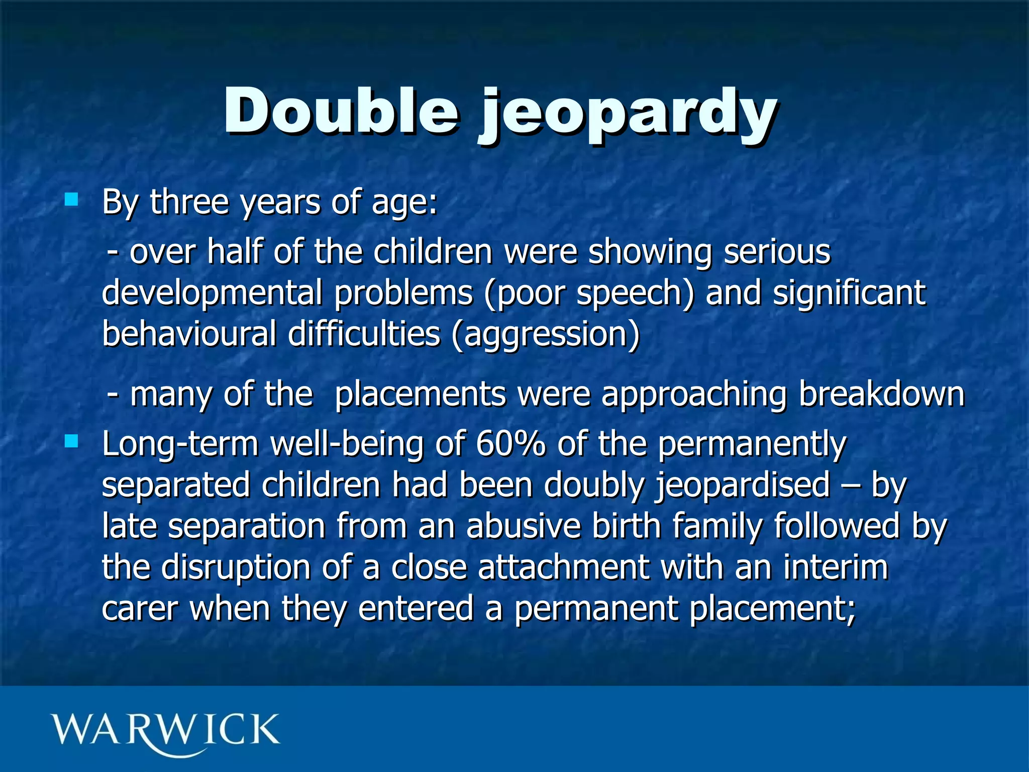 Double jeopardy
   By three years of age:
    - over half of the children were showing serious
    developmental problems (poor speech) and significant
    behavioural difficulties (aggression)
     - many of the placements were approaching breakdown
   Long-term well-being of 60% of the permanently
    separated children had been doubly jeopardised – by
    late separation from an abusive birth family followed by
    the disruption of a close attachment with an interim
    carer when they entered a permanent placement;
 