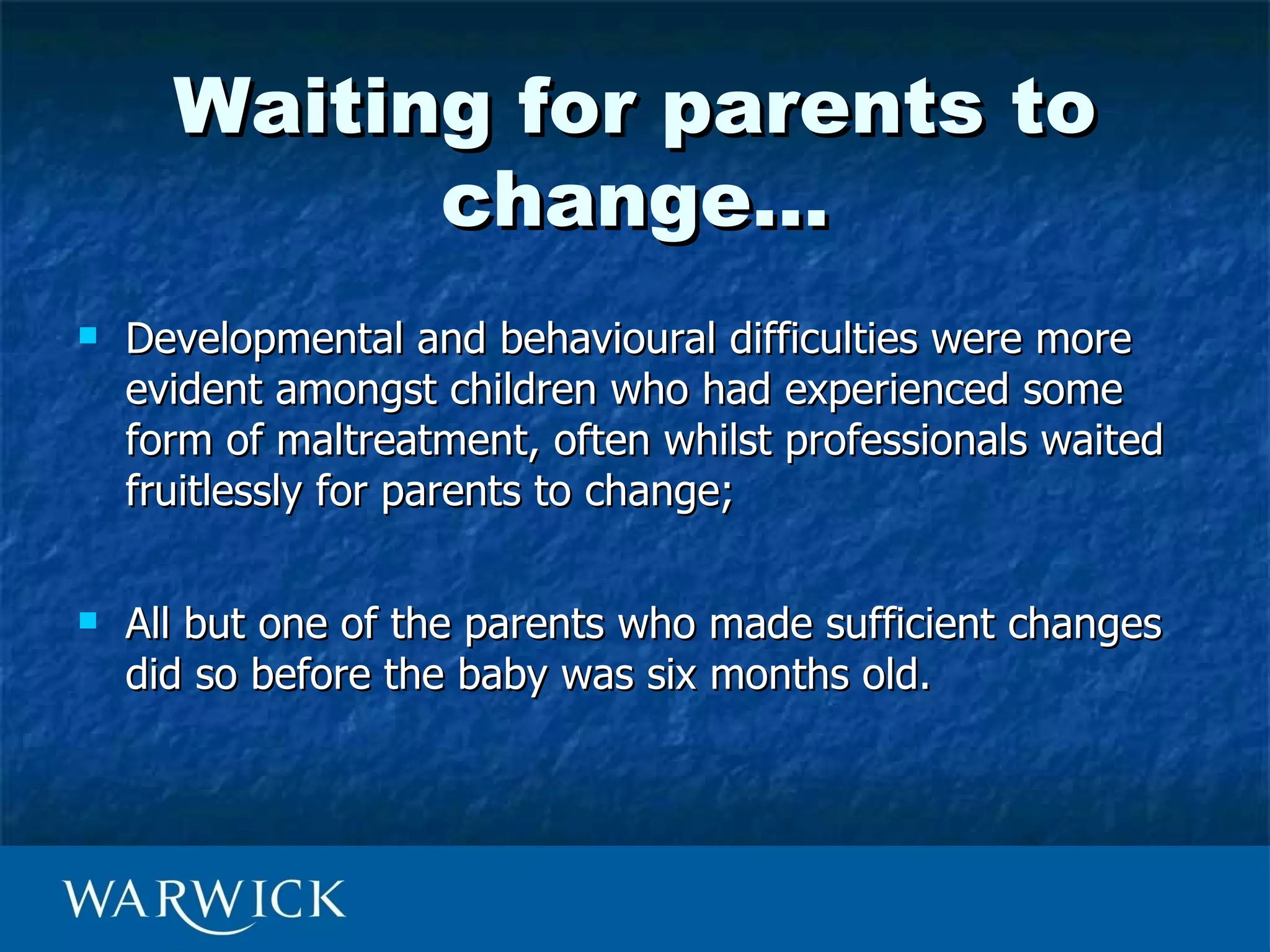 Waiting for parents to
            change…
   Developmental and behavioural difficulties were more
    evident amongst children who had experienced some
    form of maltreatment, often whilst professionals waited
    fruitlessly for parents to change;

   All but one of the parents who made sufficient changes
    did so before the baby was six months old.
 