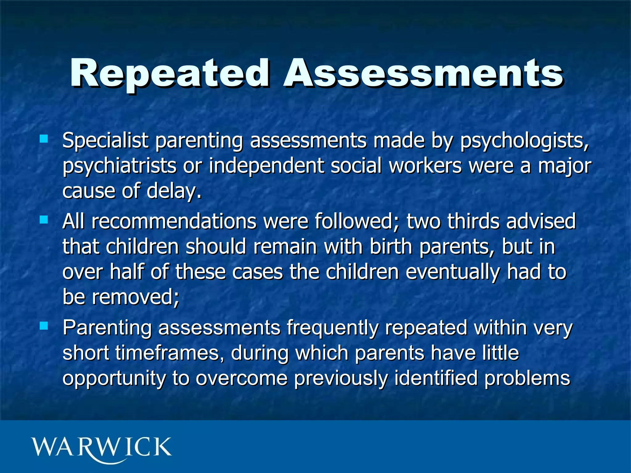 Repeated Assessments
   Specialist parenting assessments made by psychologists,
    psychiatrists or independent social workers were a major
    cause of delay.
   All recommendations were followed; two thirds advised
    that children should remain with birth parents, but in
    over half of these cases the children eventually had to
    be removed;
   Parenting assessments frequently repeated within very
    short timeframes, during which parents have little
    opportunity to overcome previously identified problems
 