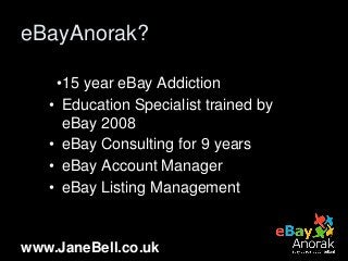 www.JaneBell.co.uk
eBayAnorak?
•15 year eBay Addiction
• Education Specialist trained by
eBay 2008
• eBay Consulting for 9...