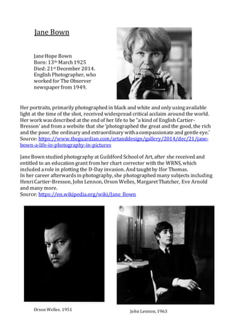 Jane Bown
JaneHope Bown
Born: 13th March1925
Died: 21st December 2014.
English Photographer, who
worked for The Observer
newspaper from 1949.
Her portraits, primarily photographed in black and white and only usingavailable
light at the time of the shot, received widespread critical acclaim around the world.
Her work wasdescribed at the end of her life to be “a kind of English Cartier-
Bresson’and from a website that she ‘photographed the great and the good, the rich
and the poor, the ordinary and extraordinary withacompassionate and gentle eye.’
Source: https://www.theguardian.com/artanddesign/gallery/2014/dec/21/jane-
bown-a-life-in-photography-in-pictures
JaneBown studied photography at Guildford Schoolof Art, after she received and
entitled to an education grant from her chart corrector with the WRNS, which
included arole in plotting the D-Day invasion. And taughtby Ifor Thomas.
In her career afterwardsin photography, she photographed many subjects including
HenriCartier-Bresson, John Lennon, Orson Welles, MargaretThatcher, Eve Arnold
and many more.
Source: https://en.wikipedia.org/wiki/Jane_Bown
Orson Welles, 1951 John Lennon, 1963
 