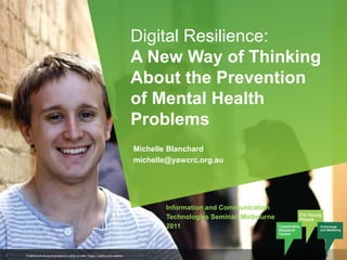 Digital Resilience: A New Way of Thinking About the Prevention of Mental Health Problems Michelle Blanchard michelle@yawcrc.org.au Information and Communication Technologies Seminar, Melbourne 2011 Enabling all young Australians to grow up safe, happy, healthy and resilient  1 