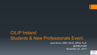 CILIP Ireland
Students & New Professionals Event
Jane Burns, MBA, MLIS, MPhil, FLAI
@JMBurns99
November 22 , 2017
 