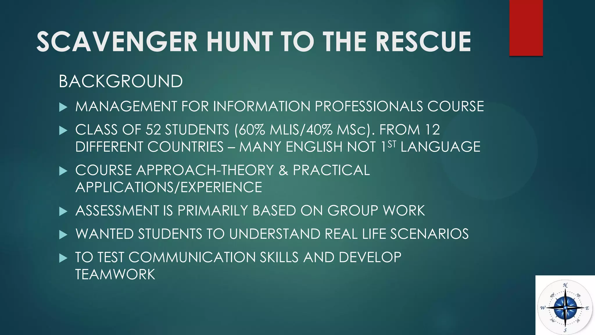 SCAVENGER HUNT TO THE RESCUE
BACKGROUND
 MANAGEMENT FOR INFORMATION PROFESSIONALS COURSE
 CLASS OF 52 STUDENTS (60% MLIS/40% MSc). FROM 12
DIFFERENT COUNTRIES – MANY ENGLISH NOT 1ST LANGUAGE
 COURSE APPROACH-THEORY & PRACTICAL
APPLICATIONS/EXPERIENCE
 ASSESSMENT IS PRIMARILY BASED ON GROUP WORK
 WANTED STUDENTS TO UNDERSTAND REAL LIFE SCENARIOS
 TO TEST COMMUNICATION SKILLS AND DEVELOP
TEAMWORK
 