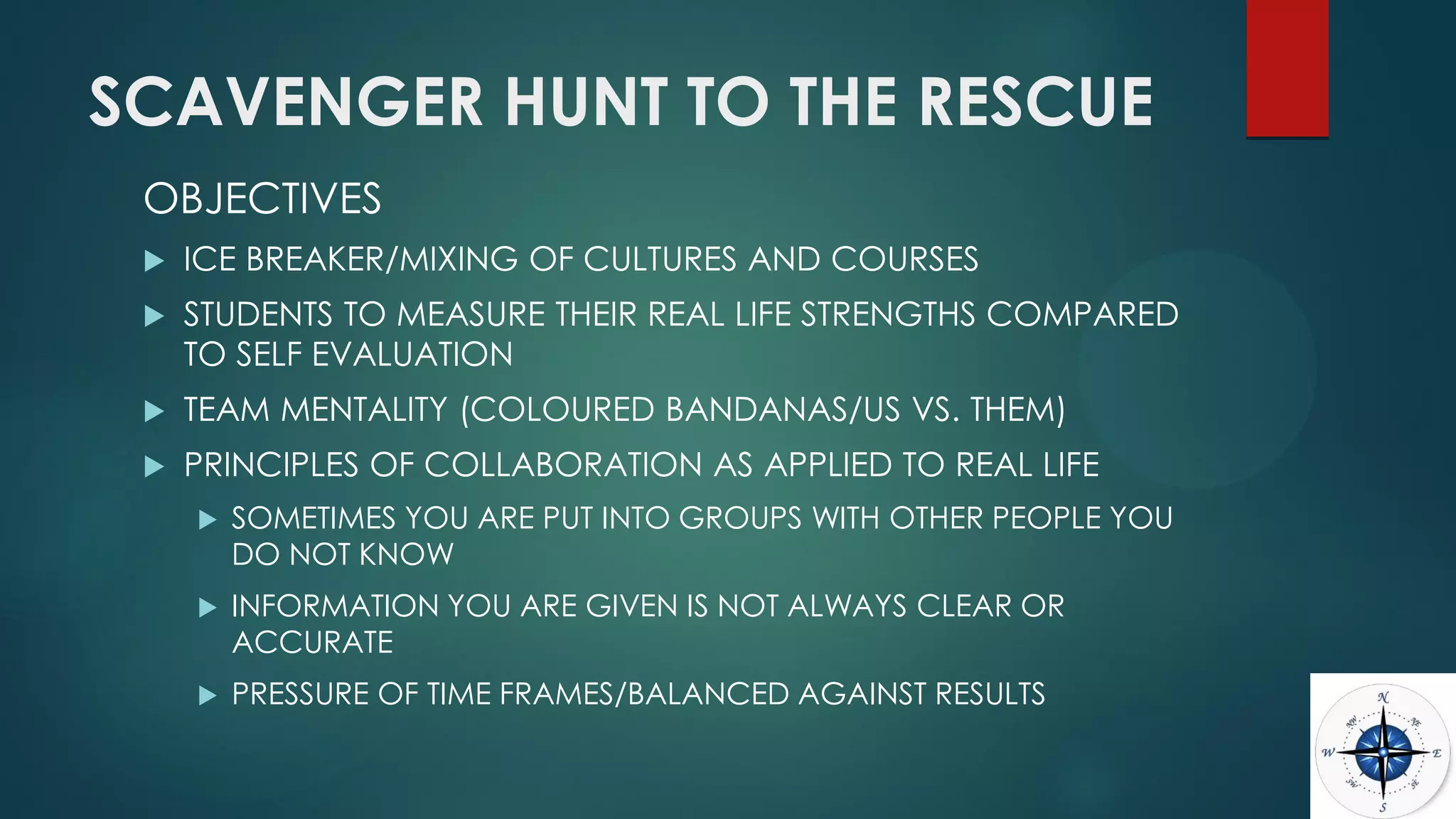 SCAVENGER HUNT TO THE RESCUE
OBJECTIVES
 ICE BREAKER/MIXING OF CULTURES AND COURSES
 STUDENTS TO MEASURE THEIR REAL LIFE STRENGTHS COMPARED
TO SELF EVALUATION
 TEAM MENTALITY (COLOURED BANDANAS/US VS. THEM)
 PRINCIPLES OF COLLABORATION AS APPLIED TO REAL LIFE
 SOMETIMES YOU ARE PUT INTO GROUPS WITH OTHER PEOPLE YOU
DO NOT KNOW
 INFORMATION YOU ARE GIVEN IS NOT ALWAYS CLEAR OR
ACCURATE
 PRESSURE OF TIME FRAMES/BALANCED AGAINST RESULTS
 