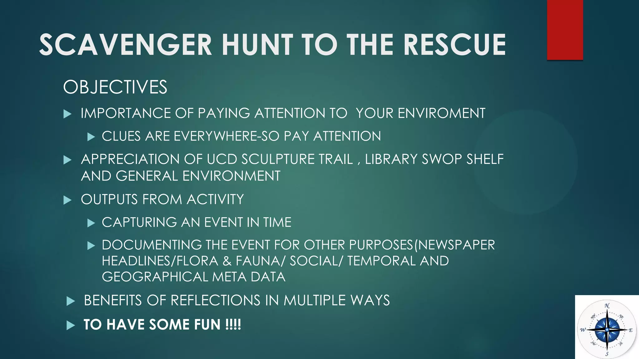 SCAVENGER HUNT TO THE RESCUE
OBJECTIVES
 IMPORTANCE OF PAYING ATTENTION TO YOUR ENVIROMENT
 CLUES ARE EVERYWHERE-SO PAY ATTENTION
 APPRECIATION OF UCD SCULPTURE TRAIL , LIBRARY SWOP SHELF
AND GENERAL ENVIRONMENT
 OUTPUTS FROM ACTIVITY
 CAPTURING AN EVENT IN TIME
 DOCUMENTING THE EVENT FOR OTHER PURPOSES(NEWSPAPER
HEADLINES/FLORA & FAUNA/ SOCIAL/ TEMPORAL AND
GEOGRAPHICAL META DATA
 BENEFITS OF REFLECTIONS IN MULTIPLE WAYS
 TO HAVE SOME FUN !!!!
 