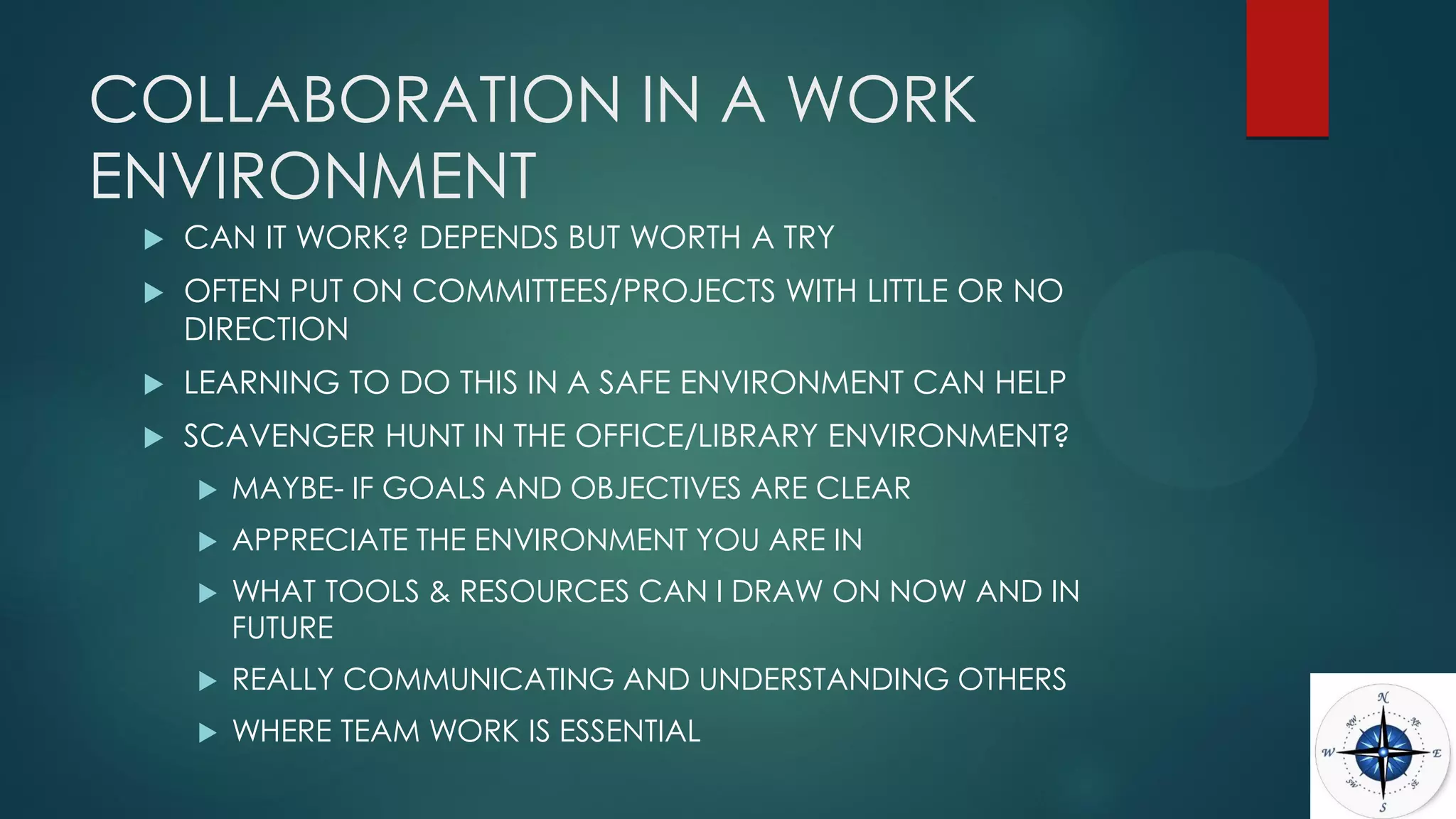 COLLABORATION IN A WORK
ENVIRONMENT
 CAN IT WORK? DEPENDS BUT WORTH A TRY
 OFTEN PUT ON COMMITTEES/PROJECTS WITH LITTLE OR NO
DIRECTION
 LEARNING TO DO THIS IN A SAFE ENVIRONMENT CAN HELP
 SCAVENGER HUNT IN THE OFFICE/LIBRARY ENVIRONMENT?
 MAYBE- IF GOALS AND OBJECTIVES ARE CLEAR
 APPRECIATE THE ENVIRONMENT YOU ARE IN
 WHAT TOOLS & RESOURCES CAN I DRAW ON NOW AND IN
FUTURE
 REALLY COMMUNICATING AND UNDERSTANDING OTHERS
 WHERE TEAM WORK IS ESSENTIAL
 