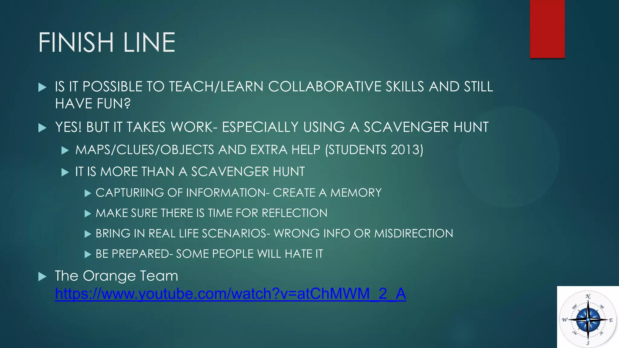 FINISH LINE
 IS IT POSSIBLE TO TEACH/LEARN COLLABORATIVE SKILLS AND STILL
HAVE FUN?
 YES! BUT IT TAKES WORK- ESPECIALLY USING A SCAVENGER HUNT
 MAPS/CLUES/OBJECTS AND EXTRA HELP (STUDENTS 2013)
 IT IS MORE THAN A SCAVENGER HUNT
 CAPTURIING OF INFORMATION- CREATE A MEMORY
 MAKE SURE THERE IS TIME FOR REFLECTION
 BRING IN REAL LIFE SCENARIOS- WRONG INFO OR MISDIRECTION
 BE PREPARED- SOME PEOPLE WILL HATE IT
 The Orange Team
https://www.youtube.com/watch?v=atChMWM_2_A
 
