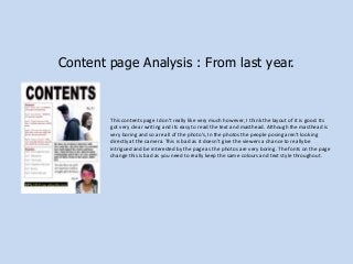 Content page Analysis : From last year.

This contents page I don’t really like very much however, I think the layout of it is good. Its
got very clear writing and its easy to read the text and masthead. Although the masthead is
very boring and so are all of the photo’s, In the photos the people posing aren't looking
directly at the camera. This is bad as it doesn’t give the viewers a chance to really be
intrigued and be interested by the page as the photos are very boring. The fonts on the page
change this is bad as you need to really keep the same colours and text style throughout.

 