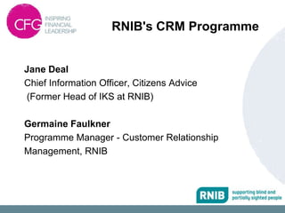 RNIB's CRM Programme


Jane Deal
Chief Information Officer, Citizens Advice
(Former Head of IKS at RNIB)

Germaine Faulkner
Programme Manager - Customer Relationship
Management, RNIB
 