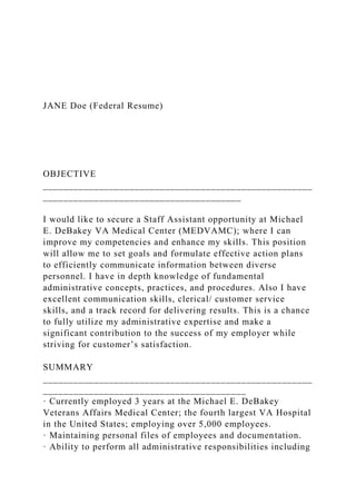 JANE Doe (Federal Resume)
OBJECTIVE
_____________________________________________________
_______________________________________
I would like to secure a Staff Assistant opportunity at Michael
E. DeBakey VA Medical Center (MEDVAMC); where I can
improve my competencies and enhance my skills. This position
will allow me to set goals and formulate effective action plans
to efficiently communicate information between diverse
personnel. I have in depth knowledge of fundamental
administrative concepts, practices, and procedures. Also I have
excellent communication skills, clerical/ customer service
skills, and a track record for delivering results. This is a chance
to fully utilize my administrative expertise and make a
significant contribution to the success of my employer while
striving for customer’s satisfaction.
SUMMARY
_____________________________________________________
________________________________________
· Currently employed 3 years at the Michael E. DeBakey
Veterans Affairs Medical Center; the fourth largest VA Hospital
in the United States; employing over 5,000 employees.
· Maintaining personal files of employees and documentation.
· Ability to perform all administrative responsibilities including
 