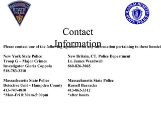 Contact Information Please contact one of the following agencies with any information pertaining to these homicides: New York State Police  New Britain, CT. Police Department Troop G – Major Crimes  Lt. James Wardwell Investigator Gloria Coppola  860-826-3065 518-783-3210 Massachusetts State Police  Massachusetts State Police Detective Unit – Hampden County  Russell Barracks 413-747-4810  413-862-3312 *Mon-Fri 8:30am-5:00pm *after hours 
