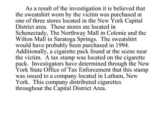 As a result of the investigation it is believed that the sweatshirt worn by the victim was purchased at one of three stores located in the New York Capital District area.  These stores ate located in Schenectady, The Northway Mall in Colonie and the Wilton Mall in Saratoga Springs.  The sweatshirt would have probably been purchased in 1994.  Additionally, a cigarette pack found at the scene near the victim.  A tax stamp was located on the cigarette pack.  Investigators have determined through the New York State Office of Tax Enforcement that this stamp was issued to a company located in Latham, New York.  This company distributed cigarettes throughout the Capital District Area.  