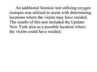 An additional forensic test utilizing oxygen isotopes was utilized to assist with determining locations where the victim may have resided.  The results of this test included the Upstate New York area as a possible location where the victim could have resided. 