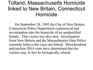 Tolland, Massachusetts Homicide linked to New Britain, Connecticut Homicide On September 28, 1995 the City of New Britain, Connecticut Police Department commenced and investigation into the homicide of an unidentified female.  This victim was also shot.  Investigators from New Britain and the Massachusetts State Police currently believe the cases are linked.  Mitochondrial and nuclear DNA tests have determined that the victims may in fact be biologically related.  