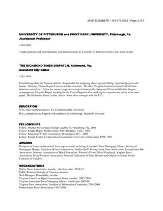 JANE ELIZABETH - 757.477.5953 - Page 2 of 2
UNIVERSITY OF PITTSBURGH and POINT PARK UNIVERSITY, Pittsburgh, Pa.
Journalism Professor
1994-2004
Taught graduate and undergraduate journalism courses as a member of both universities’ part-time faculty.
THE RICHMOND TIMES-DISPATCH, Richmond, Va.
Assistant City Editor
1992-1994
Contributing editor for Sunday editions. Responsible for assigning, directing and editing reporters' projects and
stories. Director, Times-Dispatch merit awards committee. Member, Virginia Communications Hall of Fame
selection committee. Editor for unique cooperative project between the Associated Press and the four largest
newspapers in Virginia. Began working for the Times-Dispatch after working as a reporter and editor at its sister
paper, The Richmond News Leader, which closed after a merger with the T-D.
EDUCATION
M.S., mass communications, Va. Commonwealth University
B.A., journalism and English with emphasis in criminology, Radford University
FELLOWSHIPS
Fellow, Poynter-McCormick Change Leaders, St. Petersburg, Fla., 2009
Fellow, Knight Digital Media Center, USC-Berkeley, Calif., 2008
Fellow, Education Writers Association, Washington, D.C., 2000
Fellow, Knight Center for Specialized Journalism, University of Maryland, 1998, 1996
AWARDS
Recipient of many media awards from organizations including Associated Press Managing Editors, Society of
Newspaper Design, Education Writers Association, Golden Quill, Pennsylvania Press Association, Pennsylvania Bar
Association, National Association of Black Journalists, Women's Press Club of Pittsburgh, Virginia Press
Association, Press Women's Association, National Federation of Press Women and Odyssey Institute for the
Concerns of Children.
ORGANIZATIONS
Online News Association, member; talent recruiter, 2010-12
Public Relations Society of America, member
Web Managers Roundtable, member
Virginia Council on Open Government, board member, 2007-2010
Virginia Associated Press Managing Editors, board chair 2007-08
Virginia Press Association, Freedom of Information Committee, 2005-2008
Pennsylvania Press Association, 1994-2004
 