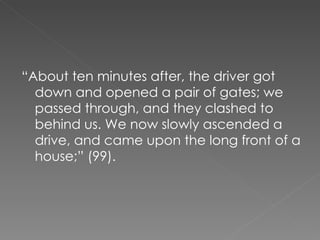“ About ten minutes after, the driver got down and opened a pair of gates; we passed through, and they clashed to behind us. We now slowly ascended a drive, and came upon the long front of a house;” (99). 
