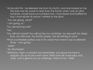 “ As he said this , he released me from his clutch, and only looked at me. The look was far worse to resist than the frantic strain; only an idiot, however, would have succumbed now. I had dared and baffled his fury; I must elude his sorrow: I retired to the door. ‘  You are going, Jane?’ ‘  I am going, sir.’ ‘ You are leaving me?’ ‘ Yes.’ ‘ You will not come? You will not be my comforter, my rescuer? My deep love, my wild woe, my frantic prayer, are all nothing to you? ‘ What unutterable pathos was in his voice! How hard it was to reiterate firmly ‘ I am going.’ ‘  Jane!’ ‘  Mr. Rochester!’ “ Withdraw, then—I consent; but remember, you leave me here in anguish. Go up to your own room; thiink over all I have said, and, Jane, cast a glance on my sufferings—think of me.” (344) 