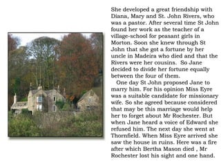 She developed a great friendship with
Diana, Mary and St. John Rivers, who
was a pastor. After several time St John
found her work as the teacher of a
village-school for peasant girls in
Morton. Soon she knew through St
John that she got a fortune by her
uncle in Madeira who died and that the
Rivers were her cousins. So Jane
decided to divide her fortune equally
between the four of them.
  One day St John proposed Jane to
marry him. For his opinion Miss Eyre
was a suitable candidate for missionary
wife. So she agreed because considered
that may be this marriage would help
her to forget about Mr Rochester. But
when Jane heard a voice of Edward she
refused him. The next day she went at
Thornfield. When Miss Eyre arrived she
saw the house in ruins. Here was a fire
after which Bertha Mason died , Mr
Rochester lost his sight and one hand.
 