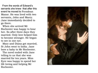 From the words of Edward’s
servants she knew that after this
event he moved to Ferndean
Manor. He was lived with two
servants, John and Marry.
Jane immediately decided to
go there.
  When she arrived Mr
Rochester was happy to hear
her. So after three days they
married. Only love helped him
to become stronger. He began
to see in one eye.
  Mary and Diana got married,
St John went to India. Jane
bore a baby to Mr Rochester.
  The novel ended with Jane
telling to us that she was
married for ten years. Miss
Eyre was happy to spend her
life loving and helping Mr
Rochester.
 