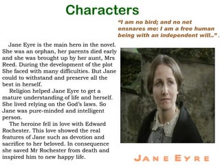 Characters
                                             “I am no bird; and no net
                                             ensnares me: I am a free human
                                             being with an independent will..” .
  Jane Eyre is the main hero in the novel.
She was an orphan, her parents died early
and she was brought up by her aunt, Mrs
Reed. During the development of the plot
She faced with many difficulties. But Jane
could to withstand and preserve all the
best in herself.
   Religion helped Jane Eyre to get a
mature understanding of life and herself.
She lived relying on the God’s laws. So
Jane was pure-minded and intelligent
person.
   The heroine fell in love with Edward
Rochester. This love showed the real
features of Jane such as devotion and
sacrifice to her beloved. In consequence
she saved Mr Rochester from death and
inspired him to new happy life.                   Ja n e E y r e
 