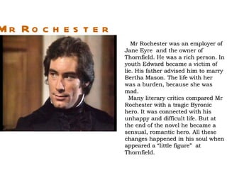 Mr Ro c h e s t e r
                         Mr Rochester was an employer of
                      Jane Eyre and the owner of
                      Thornfield. He was a rich person. In
                      youth Edward became a victim of
                      lie. His father advised him to marry
                      Bertha Mason. The life with her
                      was a burden, because she was
                      mad.
                        Many literary critics compared Mr
                      Rochester with a tragic Byronic
                      hero. It was connected with his
                      unhappy and difficult life. But at
                      the end of the novel he became a
                      sensual, romantic hero. All these
                      changes happened in his soul when
                      appeared a “little figure” at
                      Thornfield.
 