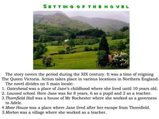 S e t t in g o f t h e n o v e l




  The story covers the period during the XIX century. It was a time of reigning
The Queen Victoria. Action takes place in various locations in Northern England.
  The novel divides on 5 main locale:
1. Gateshead was a place of Jane’s childhood where she lived until 10 years old.
2. Lowood school. Here Jane was for 8 years, 6 as a pupil and 2 as a teacher.
3.Thornfield Hall was a house of Mr Rochester where she worked as a governess
  to Adele.
4.Moor House was a place where Jane lived after her escape from Thornfield.
5.Morton was a village where she worked as a teacher.
 
