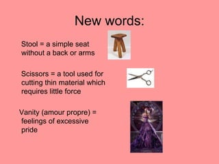 New words:
Stool = a simple seat
without a back or arms

Scissors = a tool used for
cutting thin material which
requires little force

Vanity (amour propre) =
feelings of excessive
pride
 