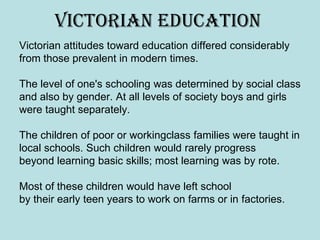 Victorian education
Victorian attitudes toward education differed considerably
from those prevalent in modern times.

The level of one's schooling was determined by social class
and also by gender. At all levels of society boys and girls
were taught separately.

The children of poor or workingclass families were taught in
local schools. Such children would rarely progress
beyond learning basic skills; most learning was by rote.

Most of these children would have left school
by their early teen years to work on farms or in factories.
 