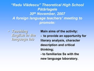 “Radu Vlădescu” Theoretical High School
                 Pătârlagele
            30th November, 2007
  A foreign language teachers’ meeting to
                  promote:

• Teaching         Main aims of the activity:
  English in the   - to provide an opportunity for
  language lab     literary analysis, character
                   description and critical
                   thinking;
                   - to familiarize Ss with the
                   new language laboratory.
 