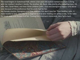 The novel begins in Gateshead Hall, where a ten-year-old orphan named Jane Eyre is living
with her mother's brother's family. The brother, Mr. Reed, dies shortly after adopting Jane. His
wife, Mrs. Sarah Reed, and their three children (John, Eliza and Georgiana) neglect and abuse
Jane because of the preference that his uncle had for her.
Her female cousins, Georgiana and Eliza, tolerate, but don’t love her. Their brother, John, is
more hostile to Jane. One day he is angered to find Jane reading one of his books, so he takes
the book away and throws it at her. Finding this treatment intolerable, Jane fights back.
 