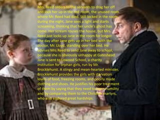 Mrs. Reed orders to the servants to drag her off
and lock her up in the red-room, the unused room
where Mr. Reed had died. Still locked in the room,
during the night, Jane sees a light and starts
screaming, thinking that her uncle's ghost has
come. Her scream rouses the house, but Mrs.
Reed just locks up Jane in the room for longer.
The day after Jane gets up in her bed with the
doctor, Mr. Lloyd, standing over her bed. He
advises Mrs Reed to send Jane away to school,
because she is obviously unhappy at Gateshead.
Jane is sent to Lowood School, a charity
institution for orphan girls, run by Mr.
Brocklehurst. A stingy and mean-hearted minister,
Brocklehurst provides the girls with starvation
levels of food, freezing rooms, and poorly made
clothing and shoes. He justifies his poor treatment
of them by saying that they need to learn humility
and by comparing them to the Christian martyrs,
who also endured great hardships.
 