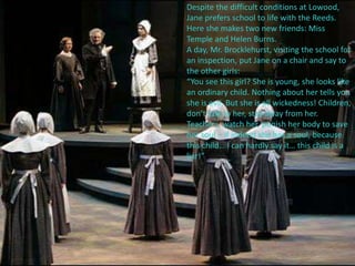 Despite the difficult conditions at Lowood,
Jane prefers school to life with the Reeds.
Here she makes two new friends: Miss
Temple and Helen Burns.
A day, Mr. Brocklehurst, visiting the school for
an inspection, put Jane on a chair and say to
the other girls:
“You see this girl? She is young, she looks like
an ordinary child. Nothing about her tells you
she is evil. But she is all wickedness! Children,
don’t talk to her, stay away from her.
Teachers, watch her, punish her body to save
her soul – if indeed she has a soul, because
this child… I can hardly say it… this child is a
liar!”
 