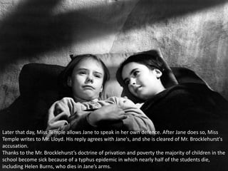 Later that day, Miss Temple allows Jane to speak in her own defence. After Jane does so, Miss
Temple writes to Mr. Lloyd. His reply agrees with Jane's, and she is cleared of Mr. Brocklehurst's
accusation.
Thanks to the Mr. Brocklehurst’s doctrine of privation and poverty the majority of children in the
school become sick because of a typhus epidemic in which nearly half of the students die,
including Helen Burns, who dies in Jane’s arms.
 