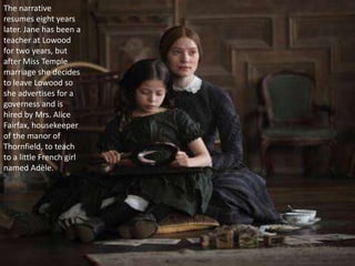 The narrative
resumes eight years
later. Jane has been a
teacher at Lowood
for two years, but
after Miss Temple
marriage she decides
to leave Lowood so
she advertises for a
governess and is
hired by Mrs. Alice
Fairfax, housekeeper
of the manor of
Thornfield, to teach
to a little French girl
named Adèle.
 
