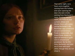 That same night, Jane
hears eerie laughter
coming from the hallway,
and upon opening the
door she sees smoke
coming from Rochester's
room. Rushing into his
room, she finds his bed
curtains ablaze and
douses them with water,
saving Rochester's life.
Rochester says a matronly
servant named Grace
Poole is responsible, but
Grace Poole shows no
signs of remorse or guilt.
Jane is amazed and
perplexed. But by this
time, Rochester and Jane
are in love with each
other, though they do not
show it.
 