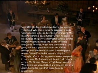 Soon after the fire incident, Mr. Rochester leaves
Thornfield. When he returns, he organizes a party
with high-class ladies and gentlemen, including Miss
Blanche Ingram, a beautiful lady whom he seems to
be courting. The party is interrupted when a strange
old gypsy woman arrives and insists on telling
everyone's fortunes. When Jane's turn comes, the
gypsy tells her a great deal about her life and
feelings, much to Jane's surprise. Then the gypsy
reveals "herself" to be Rochester in disguise.
That night, after a piercing scream wakes everyone
in the house, Mr. Rochester ask Jane to help him; a
certain Mr. Richard Mason, a Englishman from the
West Indies has been stabbed and bitten in the arm.
Again, Rochester hints that Grace Poole is
responsible.
 