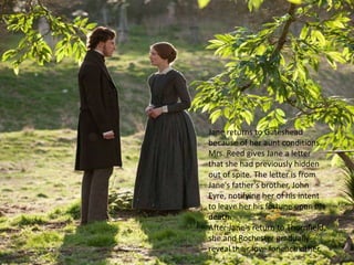 Jane returns to Gateshead
because of her aunt conditions.
Mrs. Reed gives Jane a letter
that she had previously hidden
out of spite. The letter is from
Jane's father's brother, John
Eyre, notifying her of his intent
to leave her his fortune upon his
death.
After Jane's return to Thornfield,
she and Rochester gradually
reveal their love for each other.
 