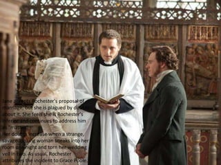 Jane accepts Rochester's proposal of
marriage, but she is plagued by doubts
about it. She feels she is Rochester's
inferior and continues to address him
as "master".
Her doubts increase when a strange,
savage-looking woman sneaks into her
room one night and torn her wedding
veil in two. As usual, Rochester
attributes the incident to Grace Poole.
 