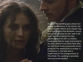 However, the wedding goes ahead. But
during the ceremony in the church, the
mysterious Mr. Mason and a lawyer step
forth and declare that Rochester cannot
marry Jane because his own wife is still
alive. Rochester admits this fact,
explaining that his wife is a violent
madwoman that he keeps imprisoned in
the attic, where Grace Poole looks after
her. But Grace Poole occasionally drunk,
giving her the opportunity to escape. It
is Rochester's mad wife who is
responsible for the strange events at
Thornfield. The wedding is cancelled,
and Jane is heartbroken.
 