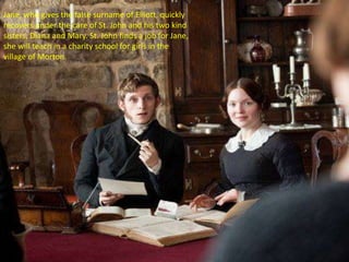 Jane, who gives the false surname of Elliott, quickly
recovers under the care of St. John and his two kind
sisters, Diana and Mary. St. John finds a job for Jane,
she will teach in a charity school for girls in the
village of Morton.
 