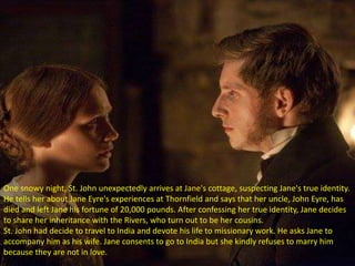One snowy night, St. John unexpectedly arrives at Jane's cottage, suspecting Jane's true identity.
He tells her about Jane Eyre's experiences at Thornfield and says that her uncle, John Eyre, has
died and left Jane his fortune of 20,000 pounds. After confessing her true identity, Jane decides
to share her inheritance with the Rivers, who turn out to be her cousins.
St. John had decide to travel to India and devote his life to missionary work. He asks Jane to
accompany him as his wife. Jane consents to go to India but she kindly refuses to marry him
because they are not in love.
 