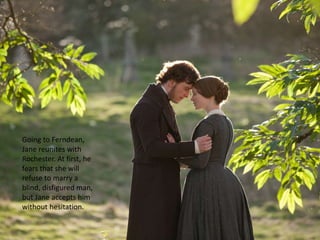 Going to Ferndean,
Jane reunites with
Rochester. At first, he
fears that she will
refuse to marry a
blind, disfigured man,
but Jane accepts him
without hesitation.
 