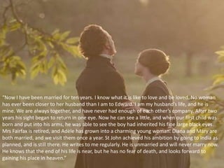 “Now I have been married for ten years. I know what it is like to love and be loved. No woman
has ever been closer to her husband than I am to Edward. I am my husband’s life, and he is
mine. We are always together, and have never had enough of each other’s company. After two
years his sight began to return in one eye. Now he can see a little, and when our first child was
born and put into his arms, he was able to see the boy had inherited his fine large black eyes.
Mrs Fairfax is retired, and Adèle has grown into a charming young woman. Diana and Mary are
both married, and we visit them once a year. St John achieved his ambition by going to India as
planned, and is still there. He writes to me regularly. He is unmarried and will never marry now.
He knows that the end of his life is near, but he has no fear of death, and looks forward to
gaining his place in heaven.”
 