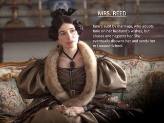 Jane's aunt by marriage, who adopts
Jane on her husband's wishes, but
abuses and neglects her. She
eventually disowns her and sends her
to Lowood School.
MRS. REED
 