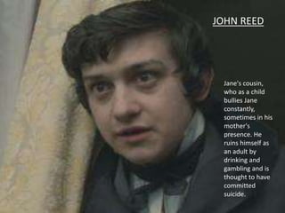 Jane's cousin,
who as a child
bullies Jane
constantly,
sometimes in his
mother's
presence. He
ruins himself as
an adult by
drinking and
gambling and is
thought to have
committed
suicide.
JOHN REED
 