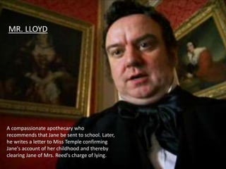 MR. LLOYD
A compassionate apothecary who
recommends that Jane be sent to school. Later,
he writes a letter to Miss Temple confirming
Jane's account of her childhood and thereby
clearing Jane of Mrs. Reed's charge of lying.
 