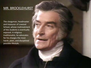 MR. BROCKLEHURST
The clergyman, headmaster
and treasurer of Lowood
School, whose maltreatment
of the students is eventually
exposed. A religious
traditionalist, he advocates
for his charges the most
harsh, plain, and disciplined
possible lifestyle.
 